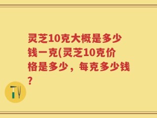 灵芝10克大概是多少钱一克(灵芝10克价格是多少，每克多少钱？