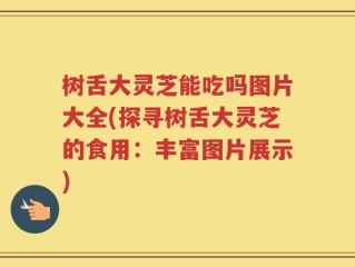 树舌大灵芝能吃吗图片大全(探寻树舌大灵芝的食用：丰富图片展示)