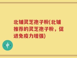 北铺灵芝孢子粉(北铺推荐的灵芝孢子粉，促进免疫力增强)