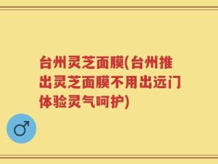 台州灵芝面膜(台州推出灵芝面膜不用出远门体验灵气呵护)
