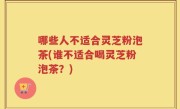 哪些人不适合灵芝粉泡茶(谁不适合喝灵芝粉泡茶？)