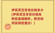 伊亮灵芝牙膏价格多少(伊亮灵芝牙膏价格及购买渠道解析，教您如何买到优惠价！)