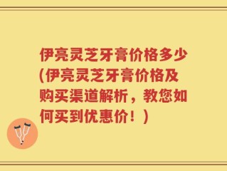 伊亮灵芝牙膏价格多少(伊亮灵芝牙膏价格及购买渠道解析，教您如何买到优惠价！)