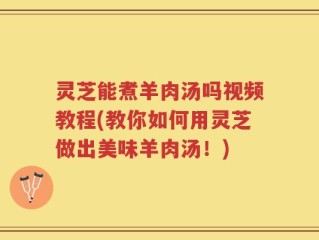 灵芝能煮羊肉汤吗视频教程(教你如何用灵芝做出美味羊肉汤！)