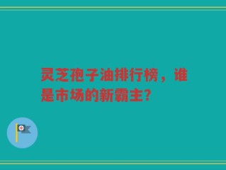 灵芝孢子油排行榜，谁是市场的新霸主？