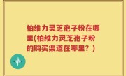 柏维力灵芝孢子粉在哪里(柏维力灵芝孢子粉的购买渠道在哪里？)