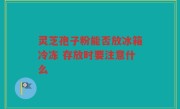 灵芝孢子粉能否放冰箱冷冻 存放时要注意什么
