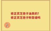修正灵芝孢子油真的？修正灵芝孢子粉靠谱吗