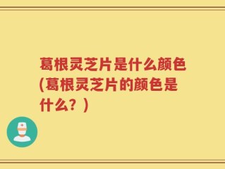 葛根灵芝片是什么颜色(葛根灵芝片的颜色是什么？)