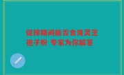 促排期间能否食用灵芝孢子粉 专家为你解答