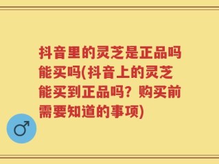 抖音里的灵芝是正品吗能买吗(抖音上的灵芝能买到正品吗？购买前需要知道的事项)