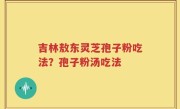 吉林敖东灵芝孢子粉吃法？孢子粉汤吃法