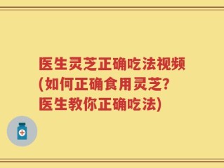 医生灵芝正确吃法视频(如何正确食用灵芝？医生教你正确吃法)