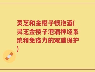 灵芝和金樱子根泡酒(灵芝金樱子泡酒神经系统和免疫力的双重保护)