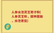 人参水泡灵芝袍子粉(人参灵芝粉，提神醒脑，水泡更佳)