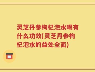 灵芝丹参枸杞泡水喝有什么功效(灵芝丹参枸杞泡水的益处全面)
