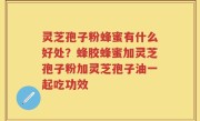 灵芝孢子粉蜂蜜有什么好处?蜂胶蜂蜜加灵芝孢子粉加灵芝孢子油一起吃功效