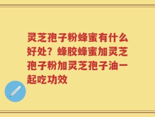 灵芝孢子粉蜂蜜有什么好处？蜂胶蜂蜜加灵芝孢子粉加灵芝孢子油一起吃功效