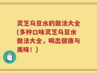 灵芝乌豆水的做法大全(多种口味灵芝乌豆水做法大全，喝出健康与美味！)