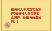 植美村人参灵芝套盒测评(植美村人参灵芝套盒测评：价值与效果如何？)
