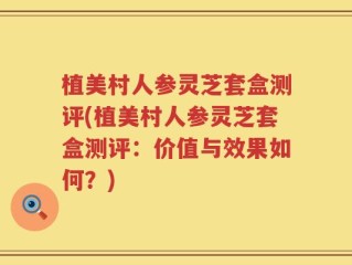 植美村人参灵芝套盒测评(植美村人参灵芝套盒测评：价值与效果如何？)