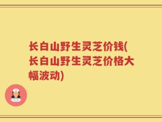 长白山野生灵芝价钱(长白山野生灵芝价格大幅波动)