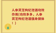 人参灵芝枸杞泡酒功效作用(功效多多，人参灵芝枸杞泡酒强身健体！)