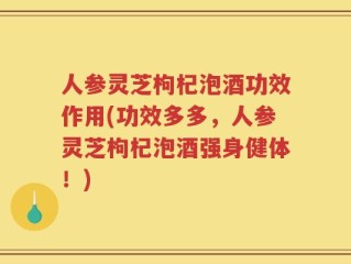 人参灵芝枸杞泡酒功效作用(功效多多，人参灵芝枸杞泡酒强身健体！)