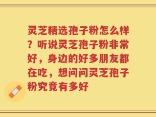 灵芝精选孢子粉怎么样？听说灵芝孢子粉非常好，身边的好多朋友都在吃，想问问灵芝孢子粉究竟有多好