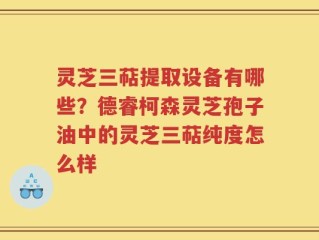 灵芝三萜提取设备有哪些？德睿柯森灵芝孢子油中的灵芝三萜纯度怎么样