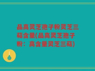 品高灵芝孢子粉灵芝三萜含量(品高灵芝孢子粉：高含量灵芝三萜)