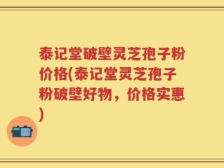 泰记堂破壁灵芝孢子粉价格(泰记堂灵芝孢子粉破壁好物，价格实惠)