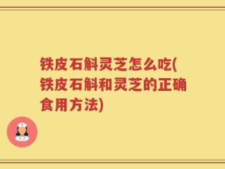 铁皮石斛灵芝怎么吃(铁皮石斛和灵芝的正确食用方法)