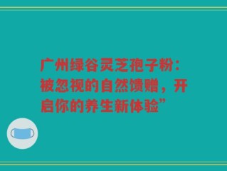 广州绿谷灵芝孢子粉：被忽视的自然馈赠，开启你的养生新体验”