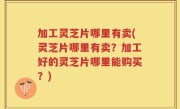 加工灵芝片哪里有卖(灵芝片哪里有卖？加工好的灵芝片哪里能购买？)