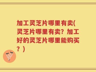 加工灵芝片哪里有卖(灵芝片哪里有卖？加工好的灵芝片哪里能购买？)