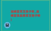 滋峰堂灵芝孢子粉_滋峰堂高品质灵芝孢子粉)