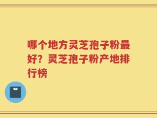 哪个地方灵芝孢子粉最好？灵芝孢子粉产地排行榜