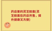 药店里的灵芝胶囊(灵芝胶囊在药店开售，提升健康又方便)
