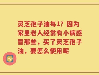 灵芝孢子油每1？因为家里老人经常有小病感冒那些，买了灵芝孢子油，要怎么使用呢