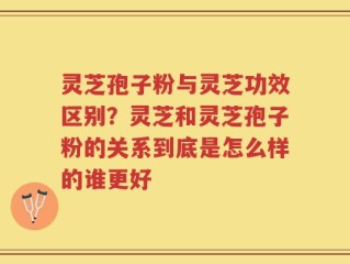 灵芝孢子粉与灵芝功效区别？灵芝和灵芝孢子粉的关系到底是怎么样的谁更好