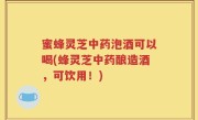 蜜蜂灵芝中药泡酒可以喝(蜂灵芝中药酿造酒，可饮用！)