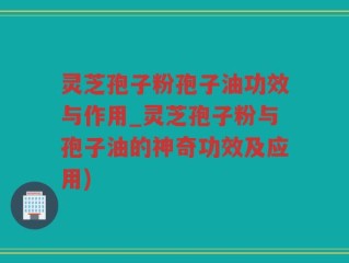 灵芝孢子粉孢子油功效与作用_灵芝孢子粉与孢子油的神奇功效及应用)