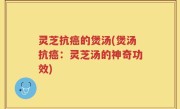 灵芝抗癌的煲汤(煲汤抗癌：灵芝汤的神奇功效)