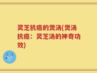 灵芝抗癌的煲汤(煲汤抗癌：灵芝汤的神奇功效)