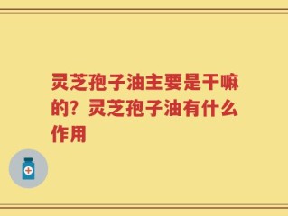 灵芝孢子油主要是干嘛的？灵芝孢子油有什么作用