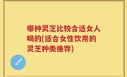 哪种灵芝比较合适女人喝的(适合女性饮用的灵芝种类推荐)