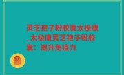 灵芝孢子粉胶囊太极康_太极康灵芝孢子粉胶囊：提升免疫力
