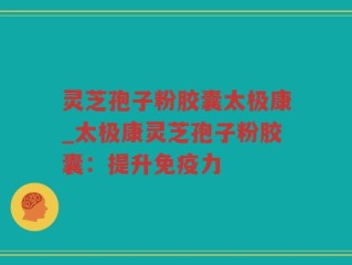 灵芝孢子粉胶囊太极康_太极康灵芝孢子粉胶囊：提升免疫力