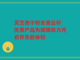灵芝孢子粉东紫云轩 优质产品为健康助力开启养生新体验